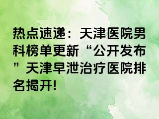 热点速递：天津医院男科榜单更新“公开发布”天津早泄治疗医院排名揭开!