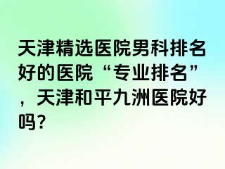 天津精选医院男科排名好的医院“专业排名”，天津和平九洲医院好吗?