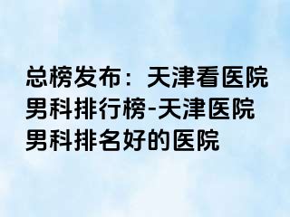 总榜发布：天津看医院男科排行榜-天津医院男科排名好的医院