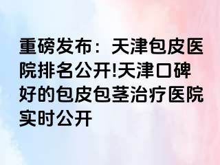 重磅发布：天津包皮医院排名公开!天津口碑好的包皮包茎治疗医院实时公开