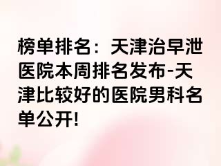 榜单排名：天津治早泄医院本周排名发布-天津比较好的医院男科名单公开!