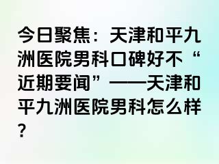 今日聚焦：天津和平九洲医院男科口碑好不“近期要闻”——天津和平九洲医院男科怎么样?