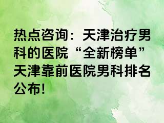 热点咨询：天津治疗男科的医院“全新榜单”天津靠前医院男科排名公布!