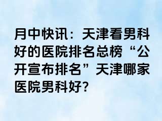 月中快讯：天津看男科好的医院排名总榜“公开宣布排名”天津哪家医院男科好?