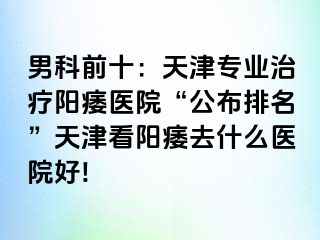 男科前十：天津专业治疗阳痿医院“公布排名”天津看阳痿去什么医院好!