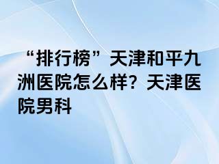 “排行榜”天津和平九洲医院怎么样？天津医院男科