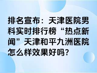 排名宣布：天津医院男科实时排行榜“热点新闻”天津和平九洲医院怎么样效果好吗?