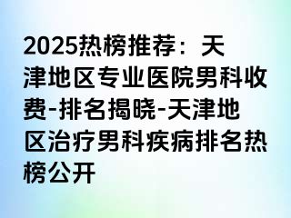 2025热榜推荐：天津地区专业医院男科收费-排名揭晓-天津地区治疗男科疾病排名热榜公开