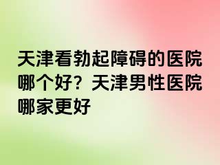 天津看勃起障碍的医院哪个好？天津男性医院哪家更好