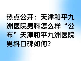 热点公开：天津和平九洲医院男科怎么样“公布”天津和平九洲医院男科口碑如何?