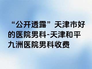“公开透露”天津市好的医院男科-天津和平九洲医院男科收费