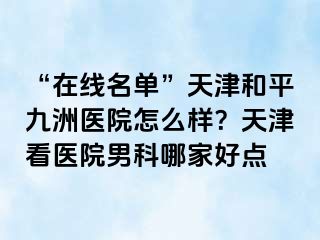 “在线名单”天津和平九洲医院怎么样？天津看医院男科哪家好点