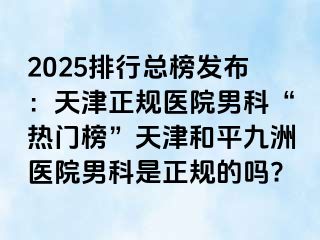 2025排行总榜发布：天津正规医院男科“热门榜”天津和平九洲医院男科是正规的吗?