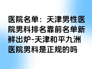 医院名单：天津男性医院男科排名靠前名单新鲜出炉-天津和平九洲医院男科是正规的吗