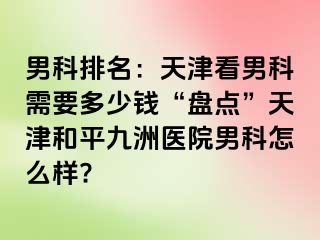 男科排名：天津看男科需要多少钱“盘点”天津和平九洲医院男科怎么样?