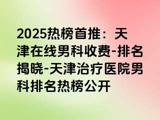 2025热榜首推：天津在线男科收费-排名揭晓-天津治疗医院男科排名热榜公开