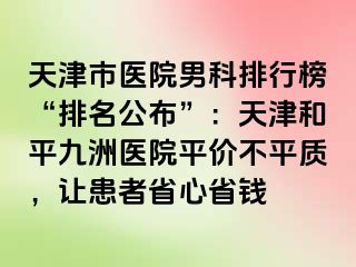天津市医院男科排行榜“排名公布”：天津和平九洲医院平价不平质，让患者省心省钱
