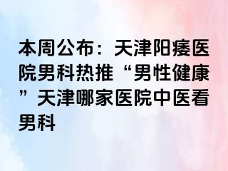 本周公布:天津阳痿医院男科热推“男性健康”天津哪家医院中医看男科