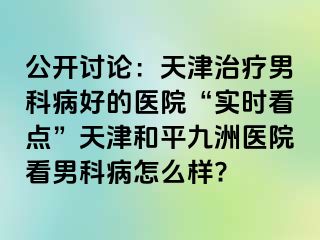 公开讨论:天津治疗男科病好的医院“实时看点”天津和平九洲医院看男科病怎么样?