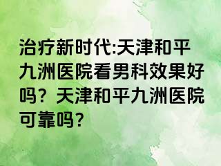 治疗新时代:天津和平九洲医院看男科效果好吗?天津和平九洲医院可靠吗?