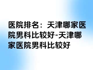 医院排名:天津哪家医院男科比较好-天津哪家医院男科比较好