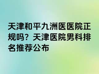 天津和平九洲医医院正规吗?天津医院男科排名推荐公布