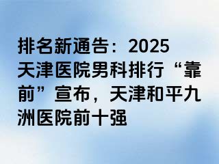 排名新通告:2025天津医院男科排行“靠前”宣布,天津和平九洲医院前十强
