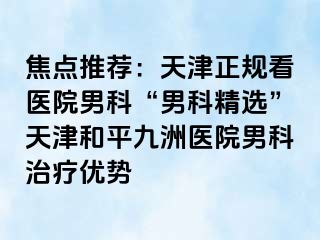 焦点推荐:天津正规看医院男科“男科精选”天津和平九洲医院男科治疗优势