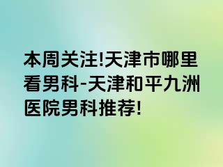 本周关注!天津市哪里看男科-天津和平九洲医院男科推荐!