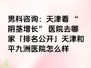男科咨询：天津看 “阴茎增长” 医院去哪家「排名公开」天津和平九洲医院怎么样