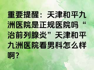 重要提醒:天津和平九洲医院是正规医院吗“治前列腺炎”天津和平九洲医院看男科怎么样啊?