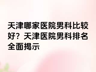 天津哪家医院男科比较好？天津医院男科排名全面揭示