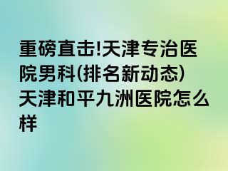 重磅直击!天津专治医院男科(排名新动态)天津和平九洲医院怎么样