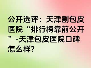 公开选评:天津割包皮医院“排行榜靠前公开”-天津包皮医院口碑怎么样?