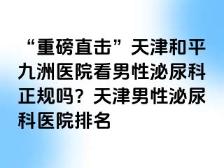 “重磅直击”天津和平九洲医院看男性泌尿科正规吗?天津男性泌尿科医院排名