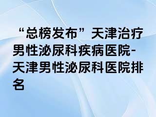 “总榜发布”天津治疗男性泌尿科疾病医院-天津男性泌尿科医院排名