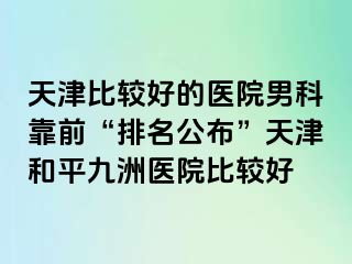 天津比较好的医院男科靠前“排名公布”天津和平九洲医院比较好