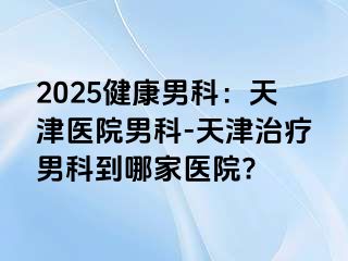 2025健康男科：天津医院男科-天津治疗男科到哪家医院?