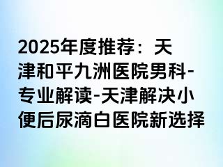 2025年度推荐：天津和平九洲医院男科-专业解读-天津解决小便后尿滴白医院新选择