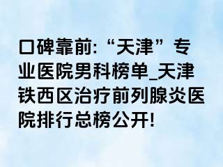 口碑靠前:“天津”专业医院男科榜单_天津铁西区治疗前列腺炎医院排行总榜公开!