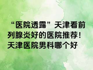 “医院透露”天津看前列腺炎好的医院推荐！天津医院男科哪个好