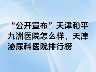 “公开宣布”天津和平九洲医院怎么样，天津泌尿科医院排行榜
