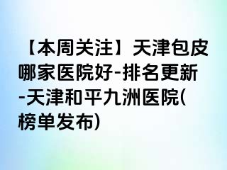 【本周关注】天津包皮哪家医院好-排名更新-天津和平九洲医院(榜单发布)