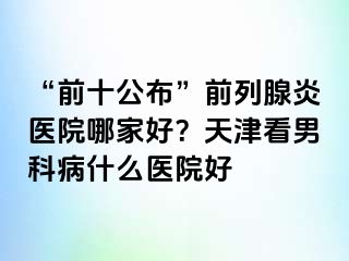 “前十公布”前列腺炎医院哪家好？天津看男科病什么医院好