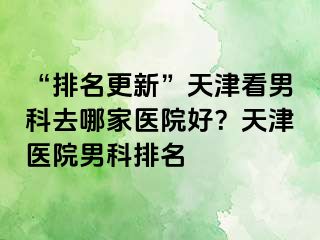 “排名更新”天津看男科去哪家医院好？天津医院男科排名