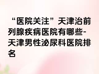 “医院关注”天津治前列腺疾病医院有哪些-天津男性泌尿科医院排名