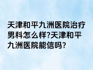 天津和平九洲医院治疗男科怎么样?天津和平九洲医院能信吗?